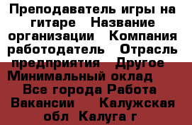 Преподаватель игры на гитаре › Название организации ­ Компания-работодатель › Отрасль предприятия ­ Другое › Минимальный оклад ­ 1 - Все города Работа » Вакансии   . Калужская обл.,Калуга г.